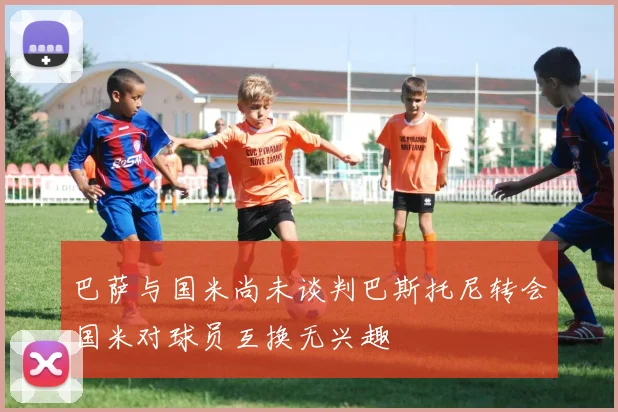 巴萨与国米尚未谈判巴斯托尼转会国米对球员互换无兴趣