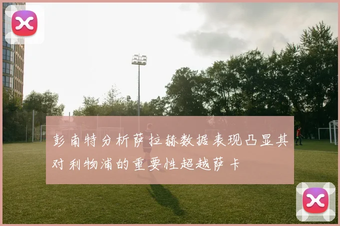 彭南特分析萨拉赫数据表现凸显其对利物浦的重要性超越萨卡