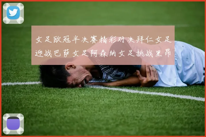 女足欧冠半决赛精彩对决拜仁女足迎战巴萨女足阿森纳女足挑战里昂女足