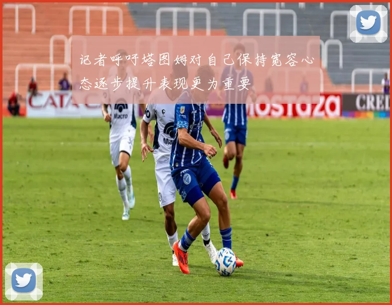 记者呼吁塔图姆对自己保持宽容心态逐步提升表现更为重要