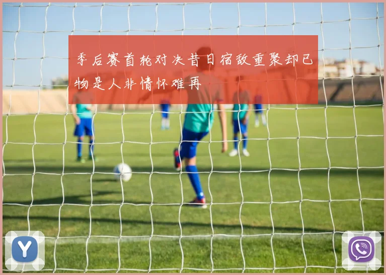 季后赛首轮对决昔日宿敌重聚却已物是人非情怀难再