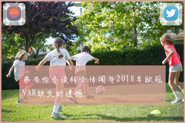 弗洛伦齐谈转会传闻与2018年欧冠VAR缺失的遗憾