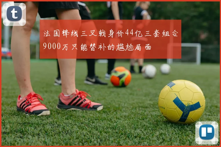 法国锋线三叉戟身价44亿三套组合9000万只能替补的尴尬局面