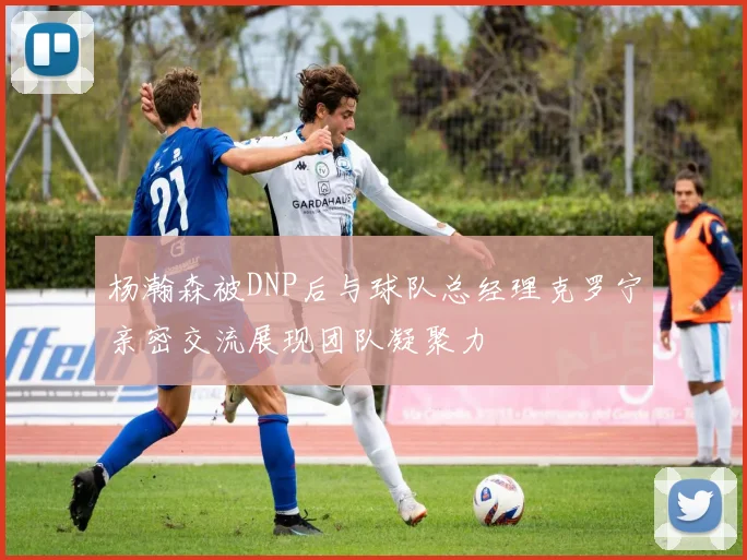 杨瀚森被DNP后与球队总经理克罗宁亲密交流展现团队凝聚力