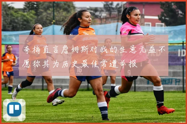 夸梅直言詹姆斯对我的生意无益不愿称其为历史最佳常遭举报