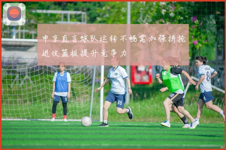 申京直言球队运转不畅需加强拼抢进攻篮板提升竞争力