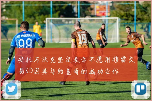 安托万沃克坚定表示不愿用穆雷交易KD因其与约基奇的成功合作