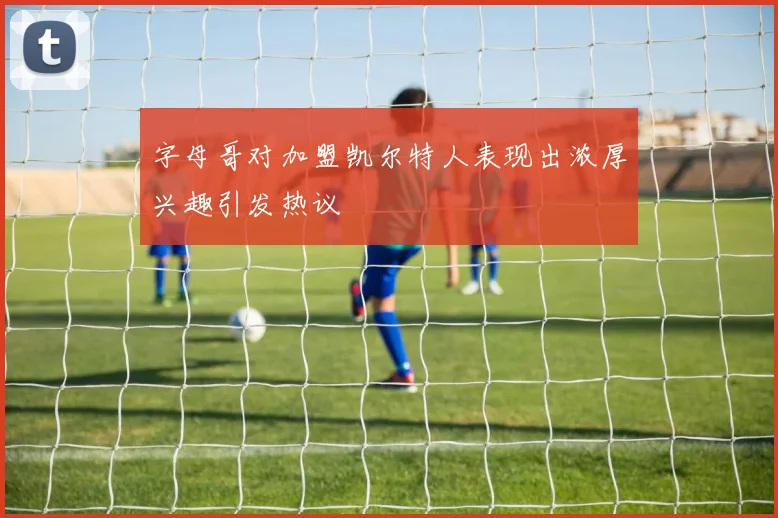字母哥对加盟凯尔特人表现出浓厚兴趣引发热议