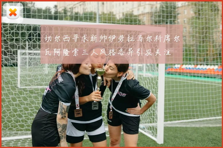 切尔西寻求新帅伊劳拉马尔科席尔瓦阿隆索三人风格各异引发关注
