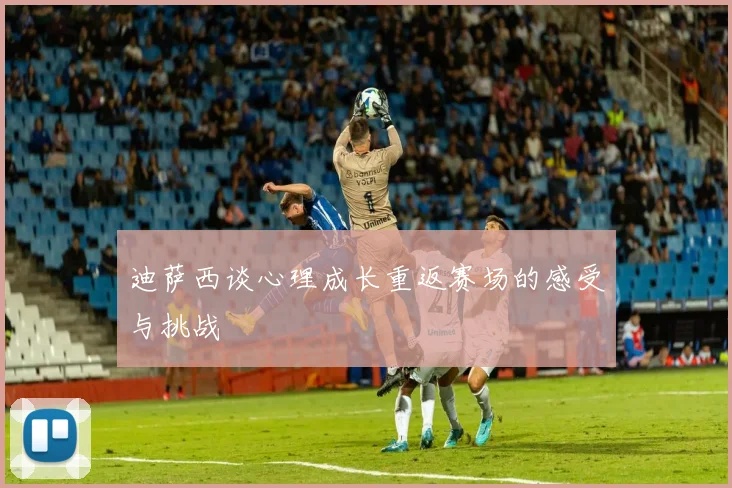 迪萨西谈心理成长重返赛场的感受与挑战