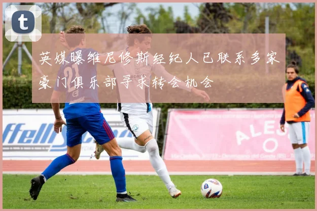 英媒曝维尼修斯经纪人已联系多家豪门俱乐部寻求转会机会