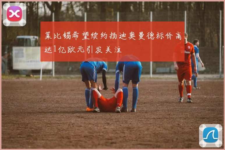 莱比锡希望续约扬迪奥曼德标价高达1亿欧元引发关注